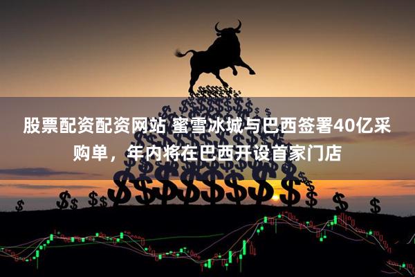 股票配资配资网站 蜜雪冰城与巴西签署40亿采购单，年内将在巴西开设首家门店