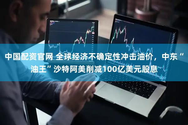 中国配资官网 全球经济不确定性冲击油价，中东“油王”沙特阿美削减100亿美元股息