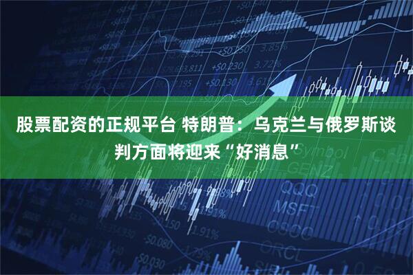 股票配资的正规平台 特朗普：乌克兰与俄罗斯谈判方面将迎来“好消息”