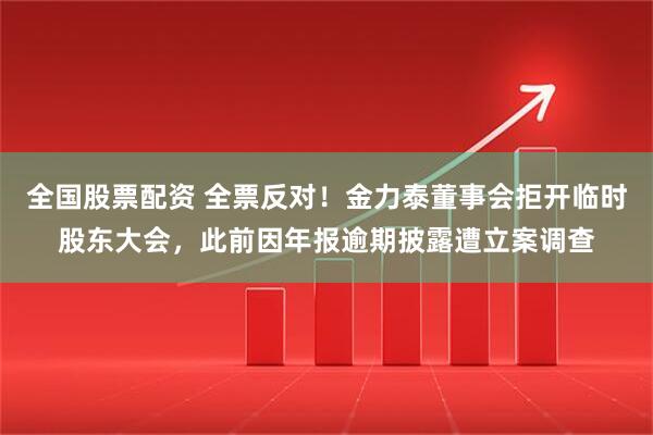 全国股票配资 全票反对！金力泰董事会拒开临时股东大会，此前因年报逾期披露遭立案调查