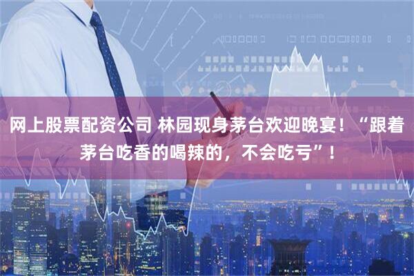 网上股票配资公司 林园现身茅台欢迎晚宴！“跟着茅台吃香的喝辣的，不会吃亏”！