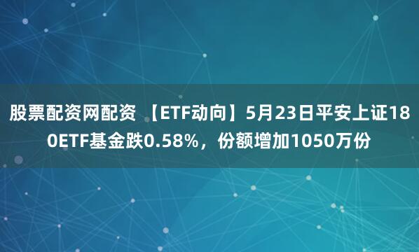 股票配资网配资 【ETF动向】5月23日平安上证180ETF基金跌0.58%，份额增加1050万份