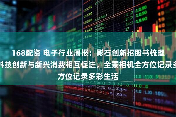 168配资 电子行业周报:影石创新招股书梳理,国产科技创新与新兴消费相互促进,全景相机全方位记录多彩生活
