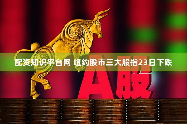 配资知识平台网 纽约股市三大股指23日下跌