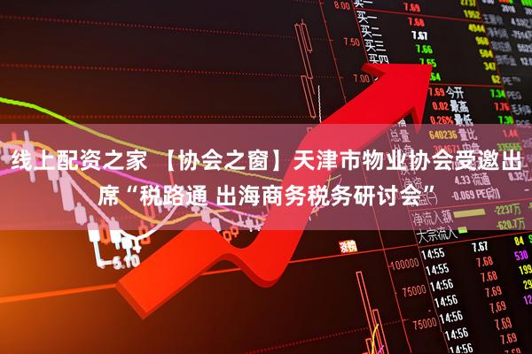 线上配资之家 【协会之窗】天津市物业协会受邀出席“税路通 出海商务税务研讨会”