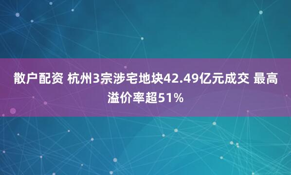 散户配资 杭州3宗涉宅地块42.49亿元成交 最高溢价率超51%
