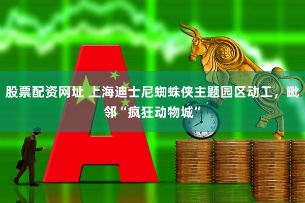 股票配资网址 上海迪士尼蜘蛛侠主题园区动工，毗邻“疯狂动物城”