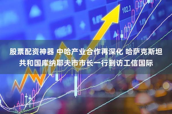 股票配资神器 中哈产业合作再深化 哈萨克斯坦共和国库纳耶夫市市长一行到访工信国际