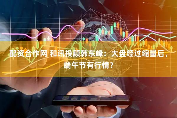 配资合作网 和讯投顾韩东峰：大盘经过缩量后，端午节有行情？
