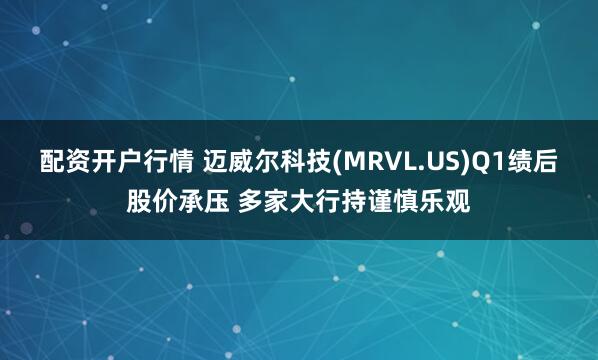 配资开户行情 迈威尔科技(MRVL.US)Q1绩后股价承压 多家大行持谨慎乐观