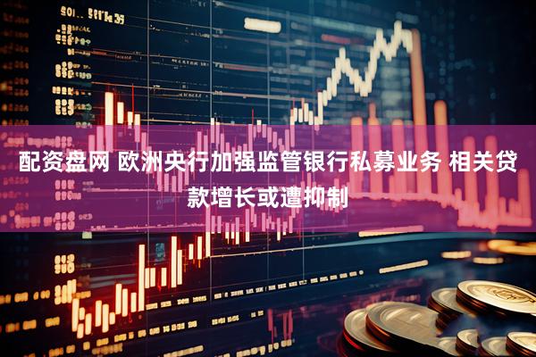 配资盘网 欧洲央行加强监管银行私募业务 相关贷款增长或遭抑制