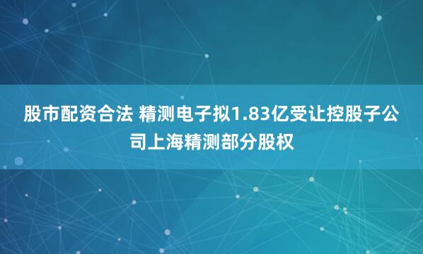股市配资合法 精测电子拟1.83亿受让控股子公司上海精测部分股权