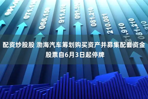 配资炒股股 渤海汽车筹划购买资产并募集配套资金 股票自6月3日起停牌