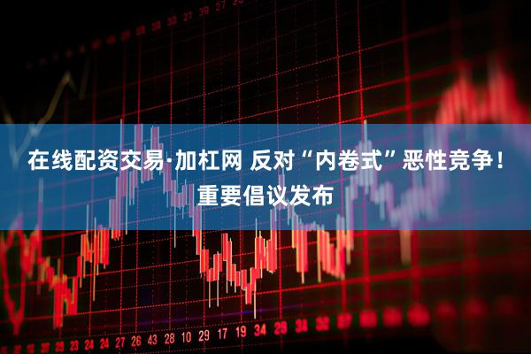 在线配资交易·加杠网 反对“内卷式”恶性竞争！重要倡议发布