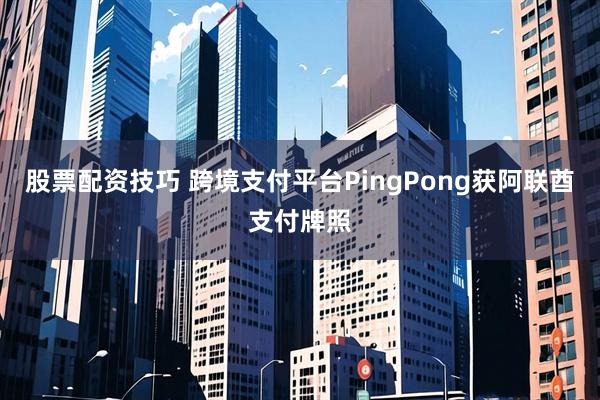 股票配资技巧 跨境支付平台PingPong获阿联酋支付牌照