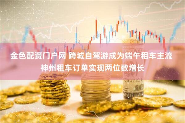 金色配资门户网 跨城自驾游成为端午租车主流 神州租车订单实现两位数增长
