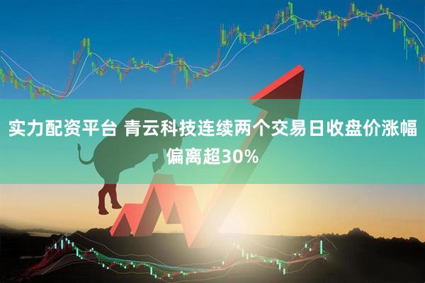 实力配资平台 青云科技连续两个交易日收盘价涨幅偏离超30%