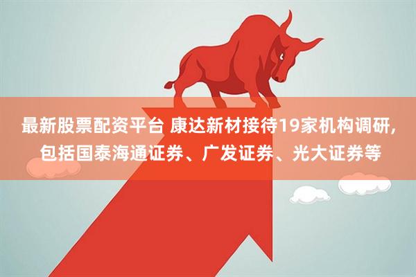 最新股票配资平台 康达新材接待19家机构调研, 包括国泰海通证券、广发证券、光大证券等