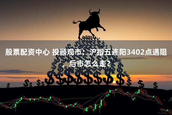 股票配资中心 投顾观市：沪指五连阳3402点遇阻，后市怎么走？