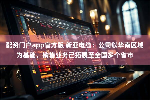 配资门户app官方版 新亚电缆：公司以华南区域为基础，销售业务已拓展至全国多个省市