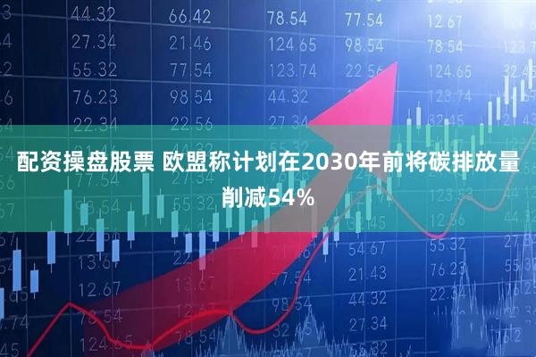 配资操盘股票 欧盟称计划在2030年前将碳排放量削减54%