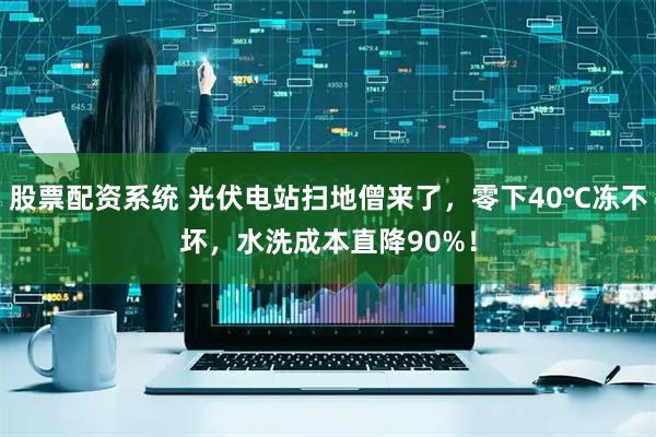 股票配资系统 光伏电站扫地僧来了，零下40℃冻不坏，水洗成本直降90%！