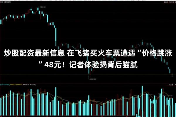 炒股配资最新信息 在飞猪买火车票遭遇“价格跳涨”48元！记者体验揭背后猫腻