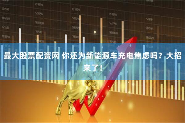 最大股票配资网 你还为新能源车充电焦虑吗？大招来了！