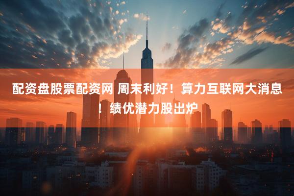 配资盘股票配资网 周末利好！算力互联网大消息！绩优潜力股出炉