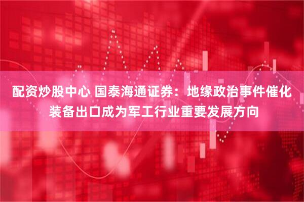配资炒股中心 国泰海通证券：地缘政治事件催化 装备出口成为军工行业重要发展方向