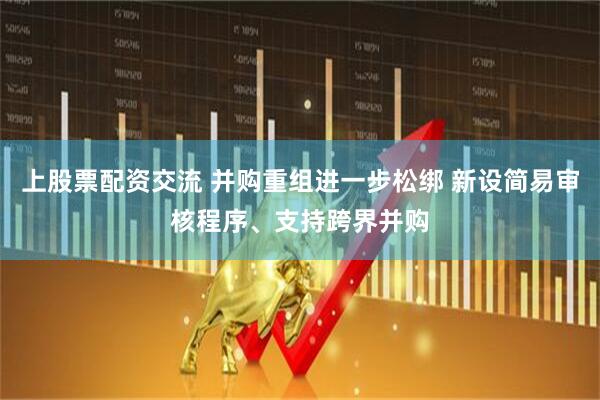 上股票配资交流 并购重组进一步松绑 新设简易审核程序、支持跨界并购
