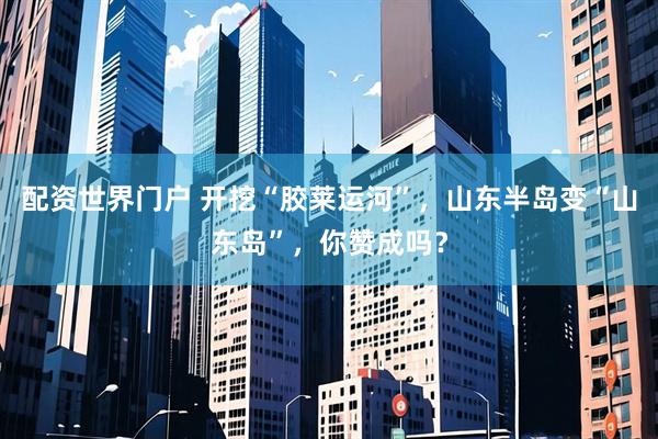 配资世界门户 开挖“胶莱运河”，山东半岛变“山东岛”，你赞成吗？