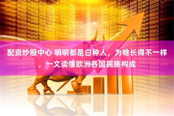 配资炒股中心 明明都是白种人，为啥长得不一样，一文读懂欧洲各国民族构成