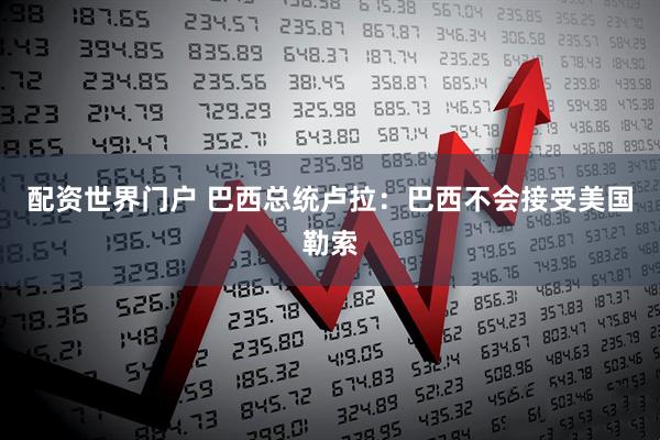 配资世界门户 巴西总统卢拉：巴西不会接受美国勒索