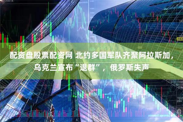 配资盘股票配资网 北约多国军队齐聚阿拉斯加，乌克兰宣布“退群”，俄罗斯失声