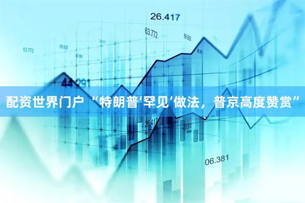 配资世界门户 “特朗普‘罕见’做法，普京高度赞赏”