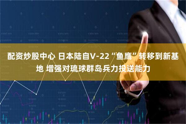 配资炒股中心 日本陆自V-22“鱼鹰”转移到新基地 增强对琉球群岛兵力投送能力