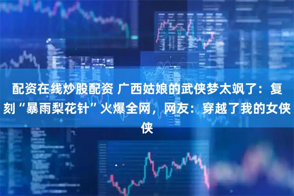 配资在线炒股配资 广西姑娘的武侠梦太飒了：复刻“暴雨梨花针”火爆全网，网友：穿越了我的女侠