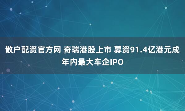 散户配资官方网 奇瑞港股上市 募资91.4亿港元成年内最大车企IPO
